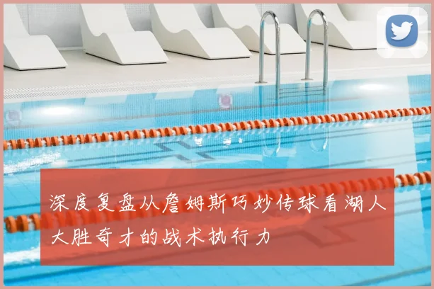 深度复盘从詹姆斯巧妙传球看湖人大胜奇才的战术执行力