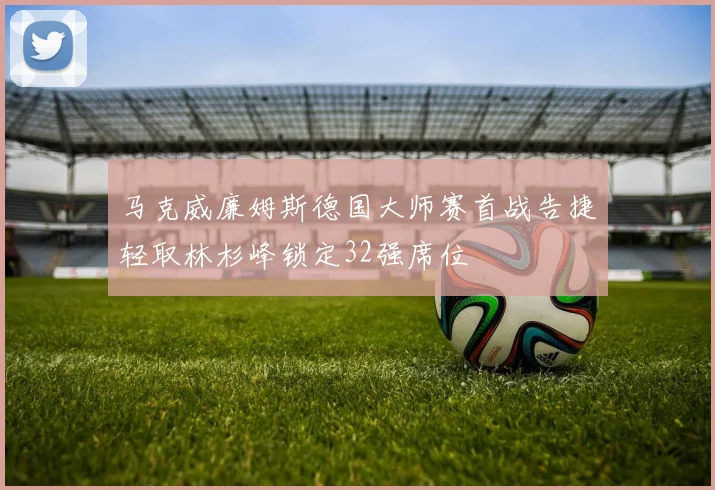 马克威廉姆斯德国大师赛首战告捷轻取林杉峰锁定32强席位