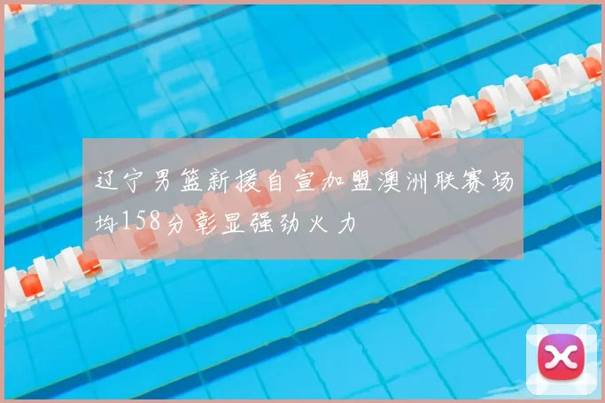 辽宁男篮新援自宣加盟澳洲联赛场均158分彰显强劲火力