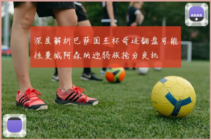 深度解析巴萨国王杯奇迹翻盘可能性曼城阿森纳迎弱旅抢分良机