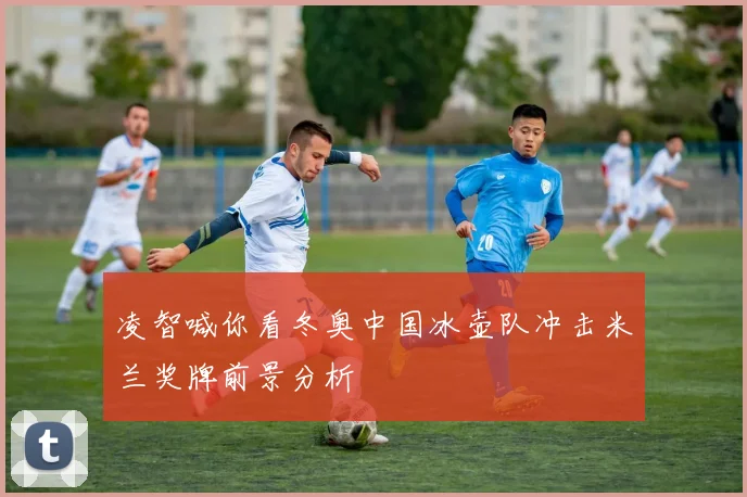 凌智喊你看冬奥中国冰壶队冲击米兰奖牌前景分析