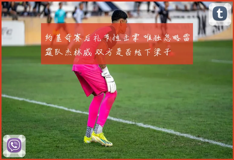 约基奇赛后礼节性击掌 唯独忽略雷霆队杰林威 双方是否结下梁子