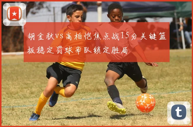 胡金秋vs高柏恺焦点战15分关键篮板稳定罚球率队锁定胜局