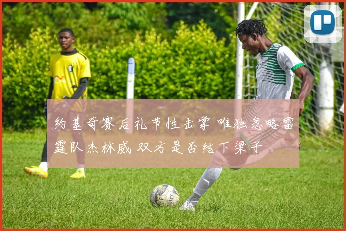 约基奇赛后礼节性击掌 唯独忽略雷霆队杰林威 双方是否结下梁子