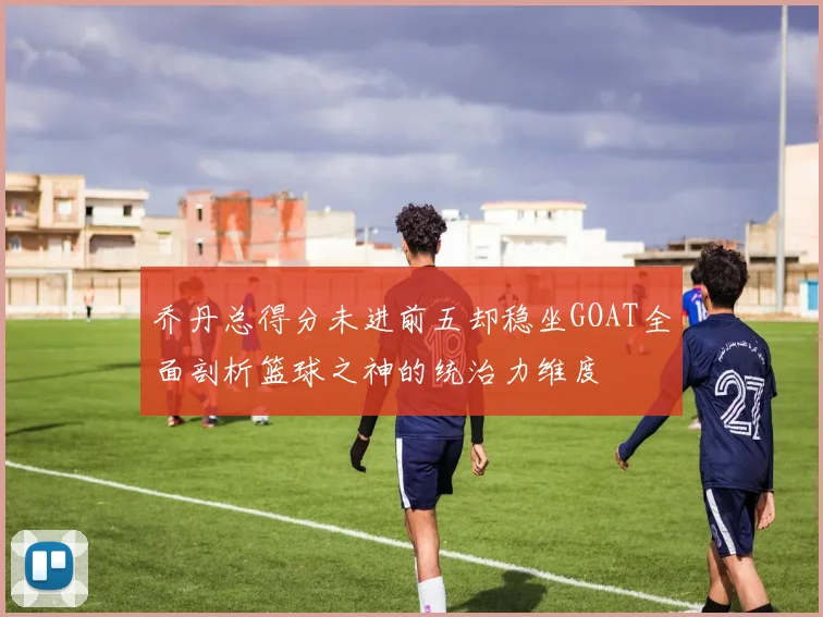 乔丹总得分未进前五却稳坐GOAT全面剖析篮球之神的统治力维度