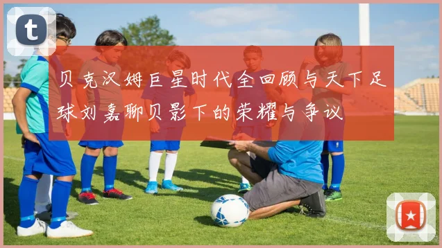 贝克汉姆巨星时代全回顾与天下足球刘嘉聊贝影下的荣耀与争议